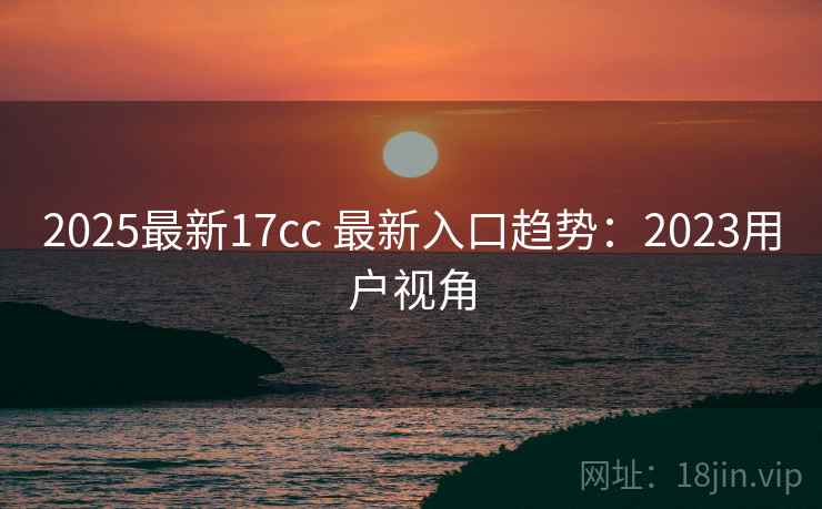 2025最新17cc 最新入口趋势:2023用户视角 第2张 2025最新17cc 最新入口趋势:2023用户视角 第2张