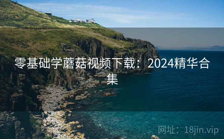 零基础学蘑菇视频下载:2024精华合集 第1张 零基础学蘑菇视频下载:2024精华合集 第1张