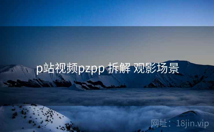 p站视频pzpp 拆解 观影场景 第2张 p站视频pzpp 拆解 观影场景 第2张