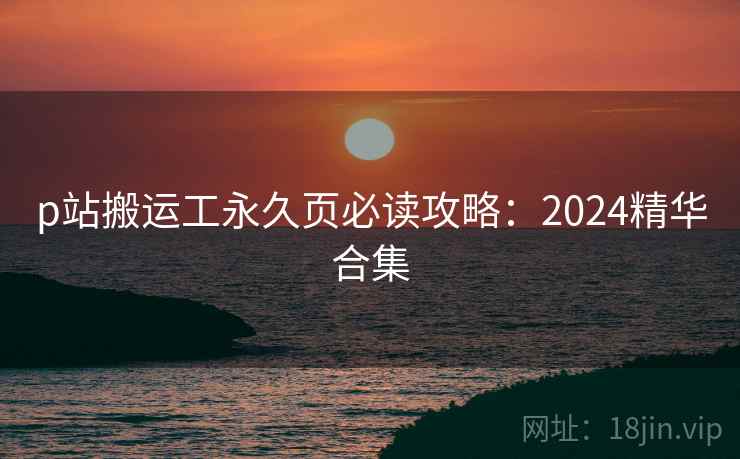 p站搬运工永久页必读攻略:2024精华合集 第1张 p站搬运工永久页必读攻略:2024精华合集 第1张