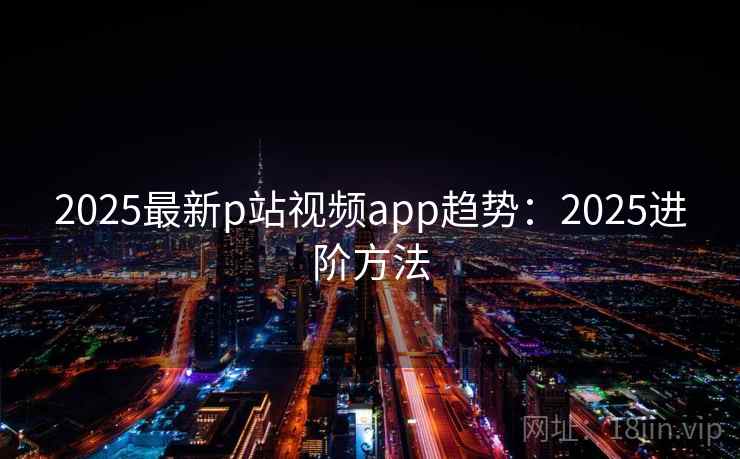 2025最新p站视频app趋势:2025进阶方法 第2张 2025最新p站视频app趋势:2025进阶方法 第2张